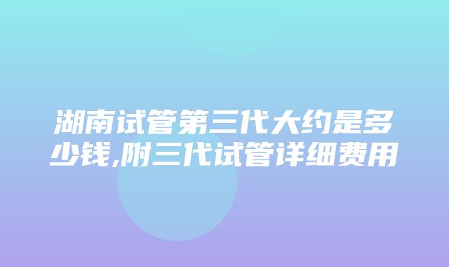 湖南试管第三代大约是多少钱,附三代试管详细费用