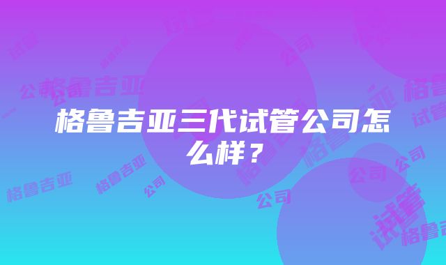 格鲁吉亚三代试管公司怎么样？