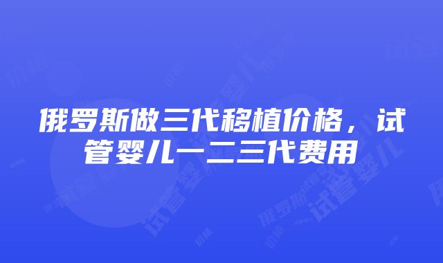 俄罗斯做三代移植价格，试管婴儿一二三代费用