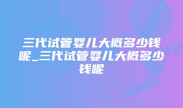 三代试管婴儿大概多少钱呢_三代试管婴儿大概多少钱呢