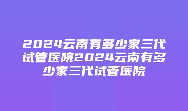 2024云南有多少家三代试管医院2024云南有多少家三代试管医院