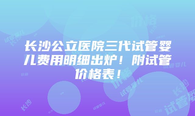 长沙公立医院三代试管婴儿费用明细出炉！附试管价格表！