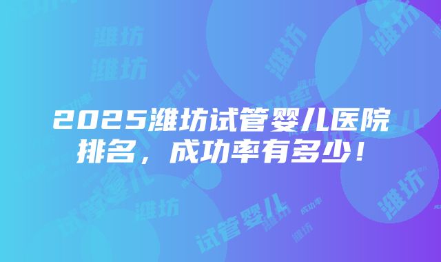 2025潍坊试管婴儿医院排名，成功率有多少！