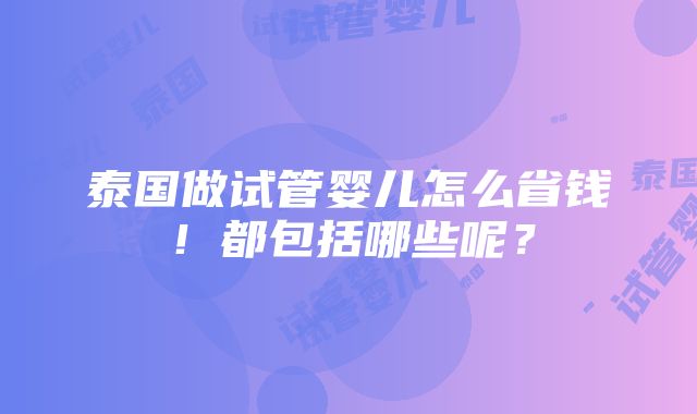 泰国做试管婴儿怎么省钱！都包括哪些呢？