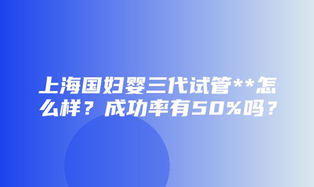 上海国妇婴三代试管**怎么样？成功率有50%吗？