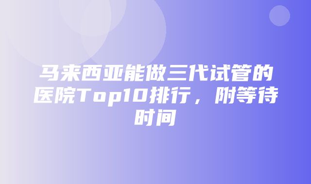 马来西亚能做三代试管的医院Top10排行，附等待时间