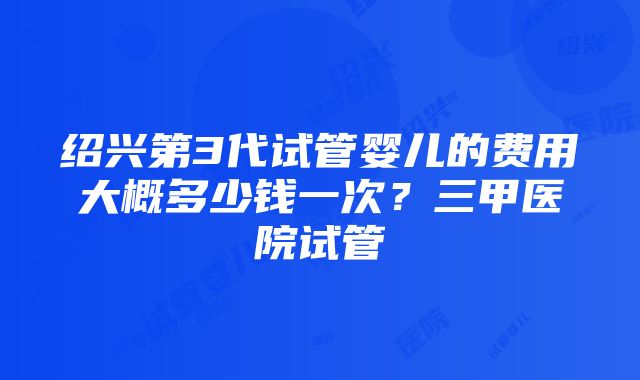 绍兴第3代试管婴儿的费用大概多少钱一次？三甲医院试管