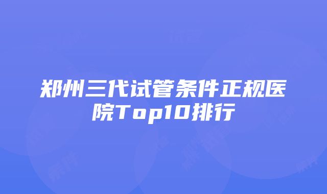 郑州三代试管条件正规医院Top10排行