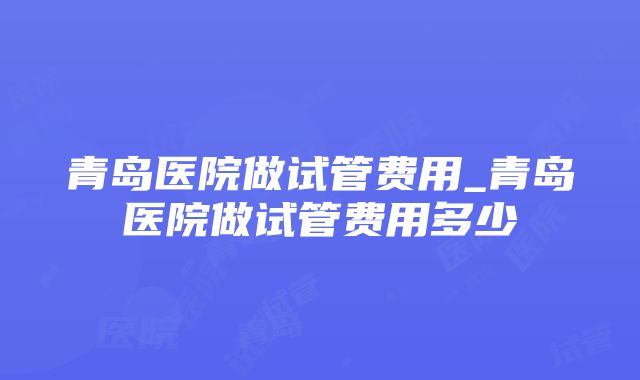 青岛医院做试管费用_青岛医院做试管费用多少