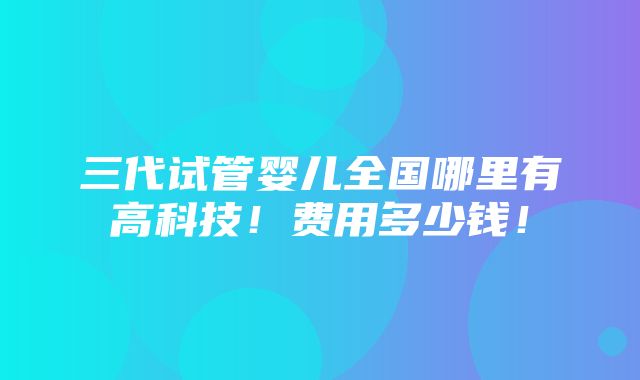 三代试管婴儿全国哪里有高科技！费用多少钱！