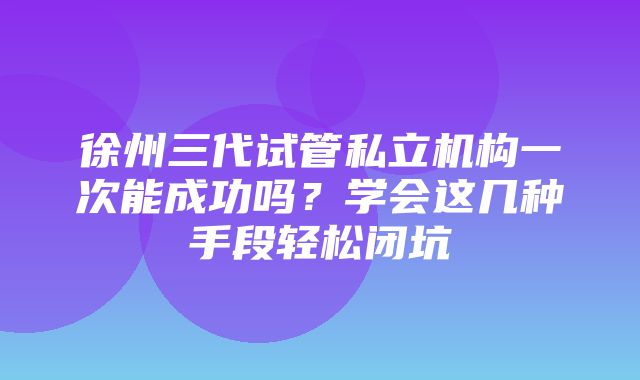 徐州三代试管私立机构一次能成功吗？学会这几种手段轻松闭坑