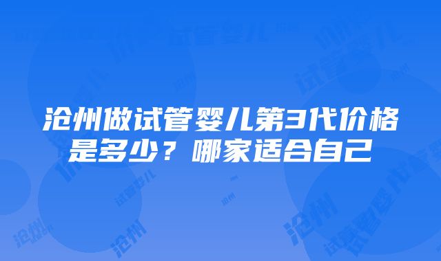 沧州做试管婴儿第3代价格是多少？哪家适合自己