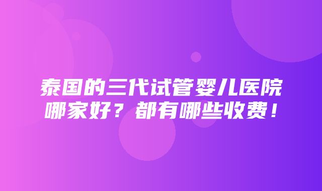 泰国的三代试管婴儿医院哪家好？都有哪些收费！