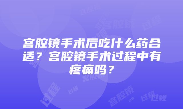 宫腔镜手术后吃什么药合适？宫腔镜手术过程中有疼痛吗？