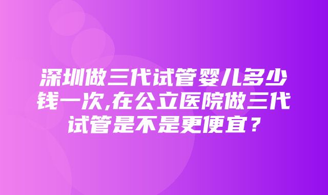 深圳做三代试管婴儿多少钱一次,在公立医院做三代试管是不是更便宜？