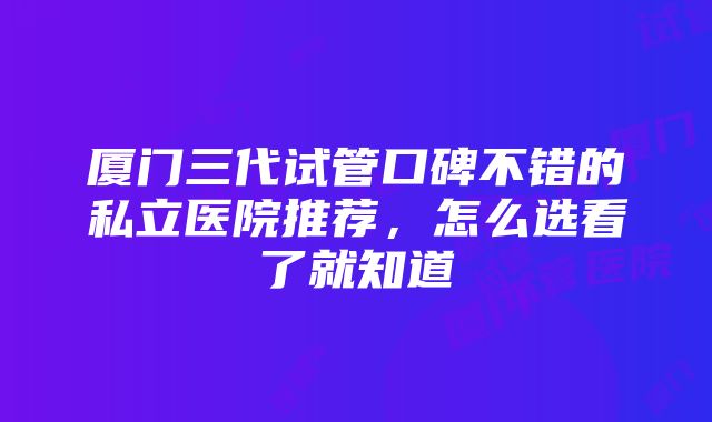 厦门三代试管口碑不错的私立医院推荐，怎么选看了就知道