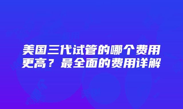 美国三代试管的哪个费用更高？最全面的费用详解