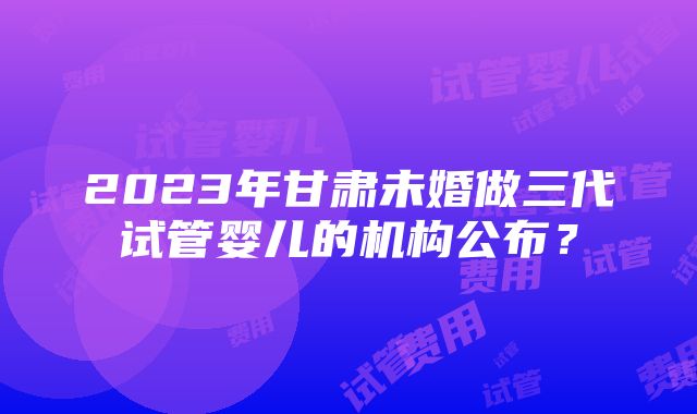 2023年甘肃未婚做三代试管婴儿的机构公布？