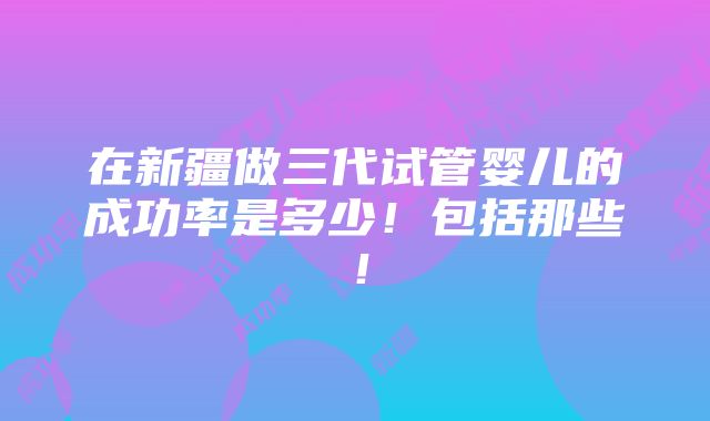 在新疆做三代试管婴儿的成功率是多少！包括那些！