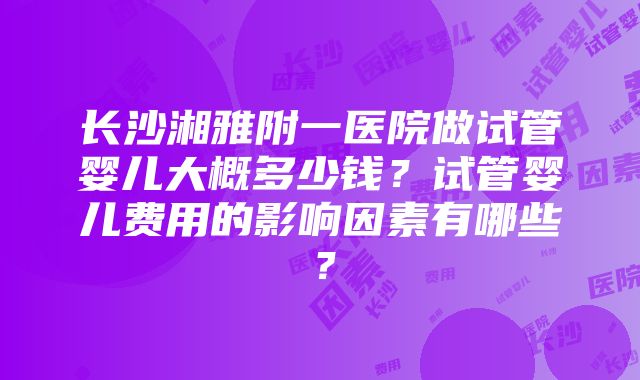 长沙湘雅附一医院做试管婴儿大概多少钱？试管婴儿费用的影响因素有哪些？