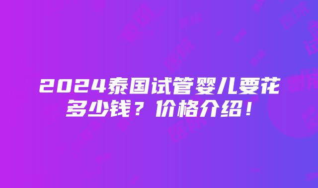 2024泰国试管婴儿要花多少钱？价格介绍！