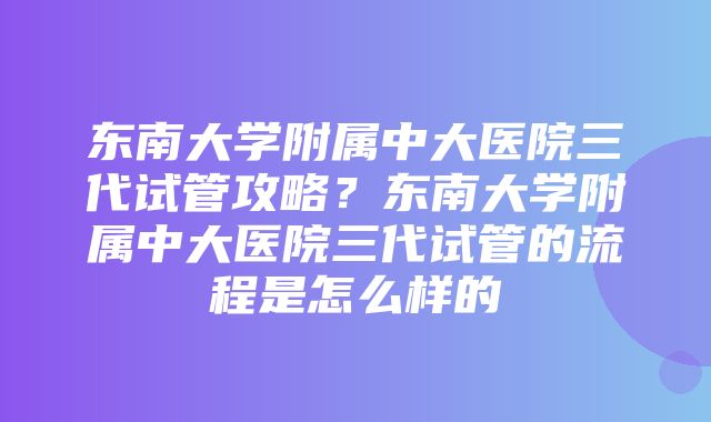 东南大学附属中大医院三代试管攻略？东南大学附属中大医院三代试管的流程是怎么样的