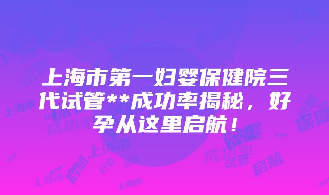 上海市第一妇婴保健院三代试管**成功率揭秘，好孕从这里启航！