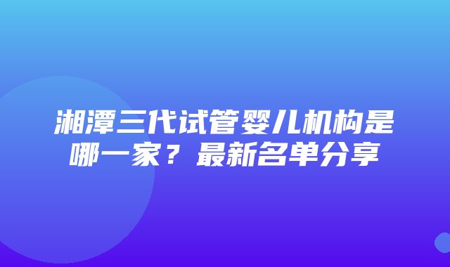 湘潭三代试管婴儿机构是哪一家？最新名单分享