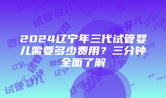 2024辽宁年三代试管婴儿需要多少费用？三分钟全面了解