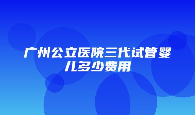 广州公立医院三代试管婴儿多少费用