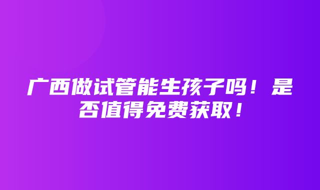 广西做试管能生孩子吗！是否值得免费获取！