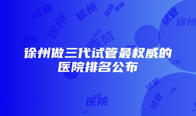 徐州做三代试管最权威的医院排名公布