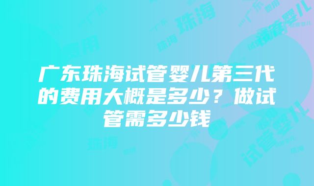 广东珠海试管婴儿第三代的费用大概是多少？做试管需多少钱