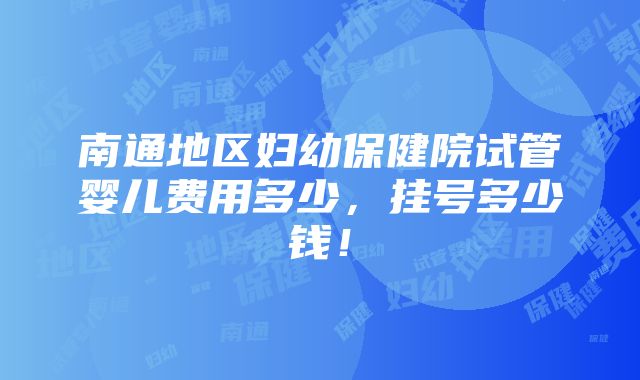 南通地区妇幼保健院试管婴儿费用多少，挂号多少钱！