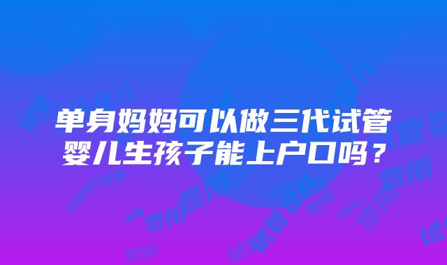 单身妈妈可以做三代试管婴儿生孩子能上户口吗？