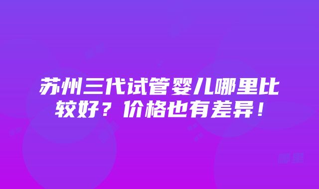 苏州三代试管婴儿哪里比较好？价格也有差异！