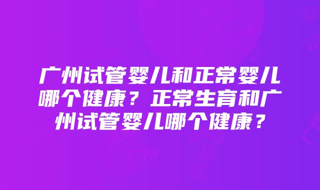 广州试管婴儿和正常婴儿哪个健康？正常生育和广州试管婴儿哪个健康？