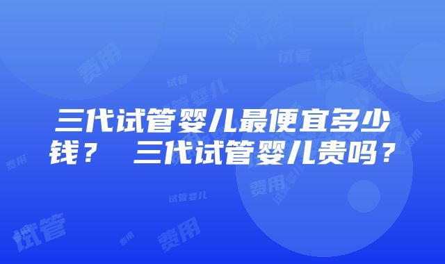 三代试管婴儿最便宜多少钱？ 三代试管婴儿贵吗？