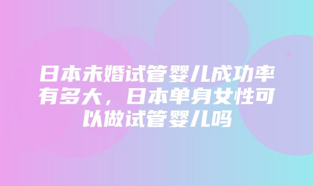 日本未婚试管婴儿成功率有多大，日本单身女性可以做试管婴儿吗