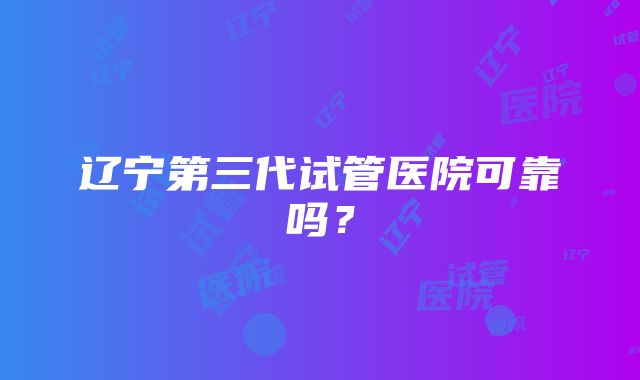 辽宁第三代试管医院可靠吗？