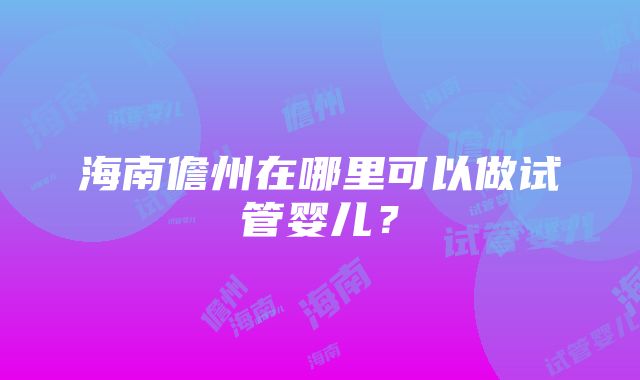 海南儋州在哪里可以做试管婴儿？