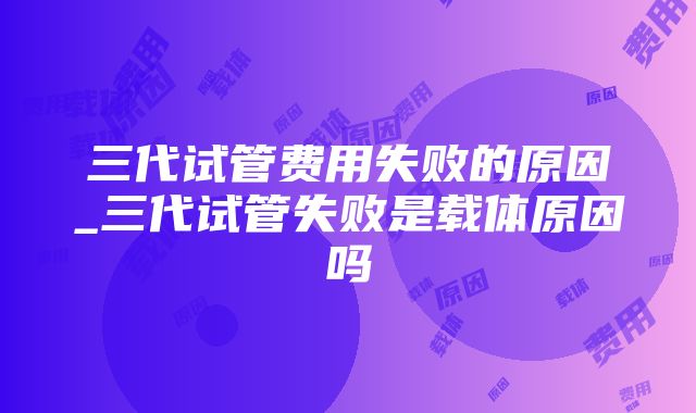 三代试管费用失败的原因_三代试管失败是载体原因吗