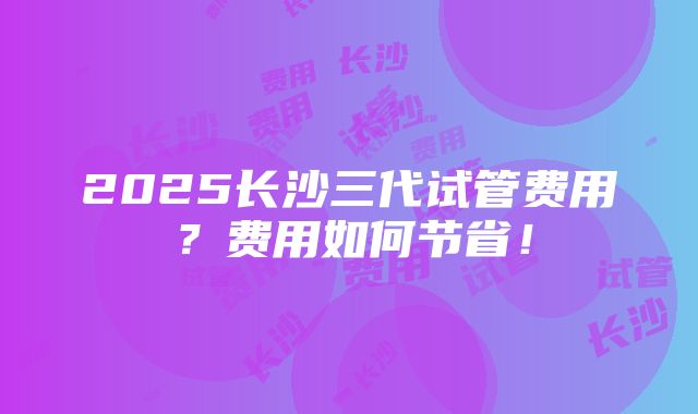 2025长沙三代试管费用？费用如何节省！