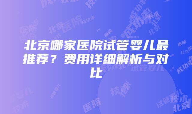 北京哪家医院试管婴儿最推荐？费用详细解析与对比