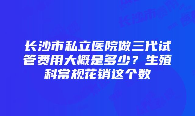 长沙市私立医院做三代试管费用大概是多少？生殖科常规花销这个数