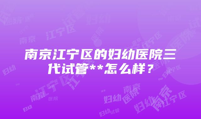 南京江宁区的妇幼医院三代试管**怎么样？