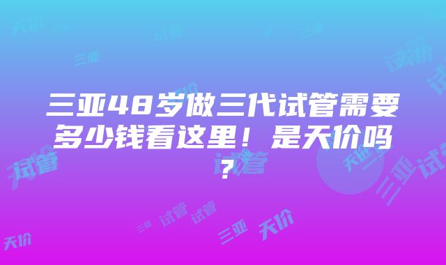 三亚48岁做三代试管需要多少钱看这里！是天价吗？