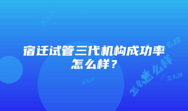 宿迁试管三代机构成功率怎么样？