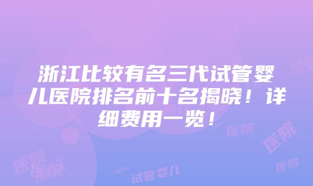 浙江比较有名三代试管婴儿医院排名前十名揭晓！详细费用一览！