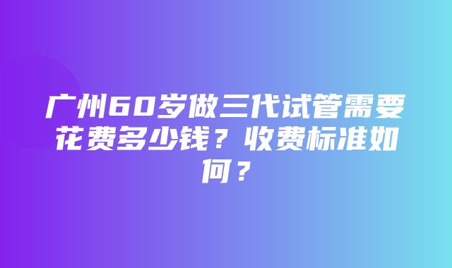 广州60岁做三代试管需要花费多少钱？收费标准如何？